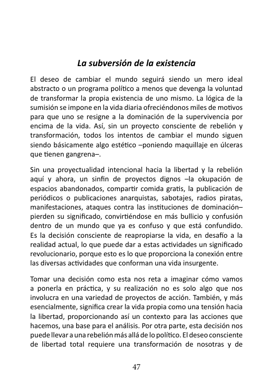 La subversion de la existencia El deseo de cambiar el mundo seguirs siendo un mero ideal abstracto o un programa politico a menos que devenga la voluntad de transformar la propia existencia de uno mismo. La Iégica de la sumisién se impone enla vida diaria ofreciéndonos miles de motivos para que uno se resigne a la dominacién de la supervivencia por encima de la vida. Asi, sin un proyecto consciente de rebelién y transformacién, todos los intentos de cambiar el mundo siguen siendo basicamente algo estético —poniendo maquillaje en dlceras que tienen gangrena-. Sin una proyectualidad intencional hacia la libertad y la rebelion aqui y ahora, un sinfin de proyectos dignos —la okupacién de espacios abandonados, compartir comida gratis, la publicacién de periédicos o publicaciones anarquistas, sabotajes, radios piratas, manifestaciones, ataques contra las instituciones de dominacién— pierden su significado, convirtiéndose en mas bullicio y confusion dentro de un mundo que ya es confuso y que esté confundido. Es la decision consciente de reapropiarse la vida, en desafio a la realidad actual, lo que puede dar a estas actividades un significado revolucionario, porque esto es lo que proporciona la conexion entre las diversas actividades que conforman una vida insurgente. Tomar una decisién como esta nos reta a imaginar cémo vamos a ponerla en practica, y su realizacién no es solo algo que nos involucra en una variedad de proyectos de accién. También, y més esencialmente, significa crear la vida propia como una tension hacia la libertad, proporcionando asi un contexto para las acciones que hacemos, una base para el andlisis. Por otra parte, esta decisién nos puedellevara unarebelién misalla de lo politico. El deseo consciente de libertad total requiere una transformacion de nosotras y de 47